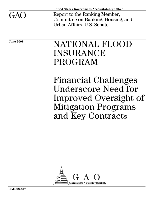 handle is hein.gao/gaocrptawjx0001 and id is 1 raw text is: GAO


United States Government Accountability Office
Report to the Ranking Member,
Committee on Banking, Housing, and
Urban Affairs, U.S. Senate


June 2008


NATIONAL FLOOD
INSURANCE
PROGRAM


              Financial Challenges
              Underscore Need for
              Improved Oversight of
              Mitigation Programs
              and Key Contracts






                   ccountability * Integrity * Reliability
GAO-08-437


