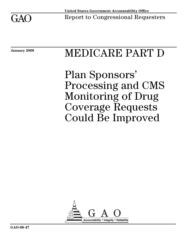 handle is hein.gao/gaocrptawkv0001 and id is 1 raw text is: GAO


United States Government Accountability Office
Report to Congressional Requesters


January 2008


MEDICARE PART D


               Plan Sponsors'
               Processing and CMS
               Monitoring of Drug
               Coverage Requests
               Could Be Improved








               pAccountability *  Integrity * Reliability
GAO-08-47



