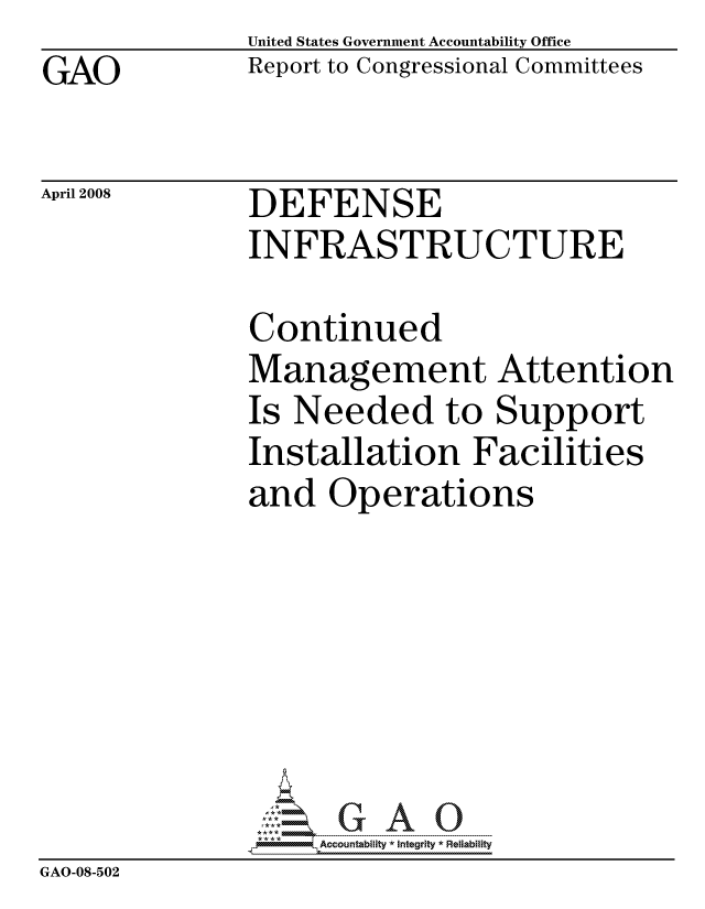 handle is hein.gao/gaocrptawlr0001 and id is 1 raw text is: 
GAO


United States Government Accountability Office
Report to Congressional Committees


April 2008


DEFENSE
INFRASTRUCTURE


               Continued
               Management Attention
               Is Needed to Support
               Installation Facilities
               and Operations







                    ccountability * Integrity * Reliability
GAO-08-502


