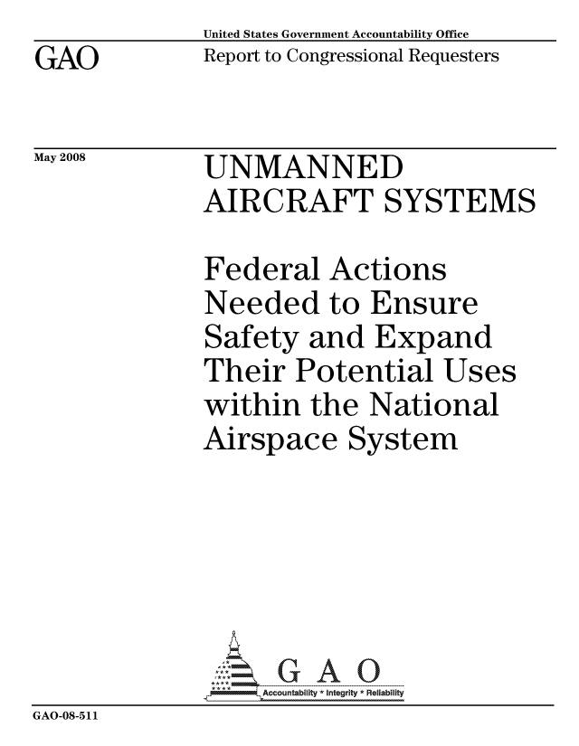 handle is hein.gao/gaocrptawlw0001 and id is 1 raw text is: GAO


May 2008


United States Government Accountability Office
Report to Congressional Requesters


UNMANNED
AIRCRAFT SYSTEMS


              Federal Actions
              Needed to Ensure
              Safety and Expand
              Their Potential Uses
              within the National
              Airspace System






                   ccountability * Integrity * Reliability
GAO-08-511


