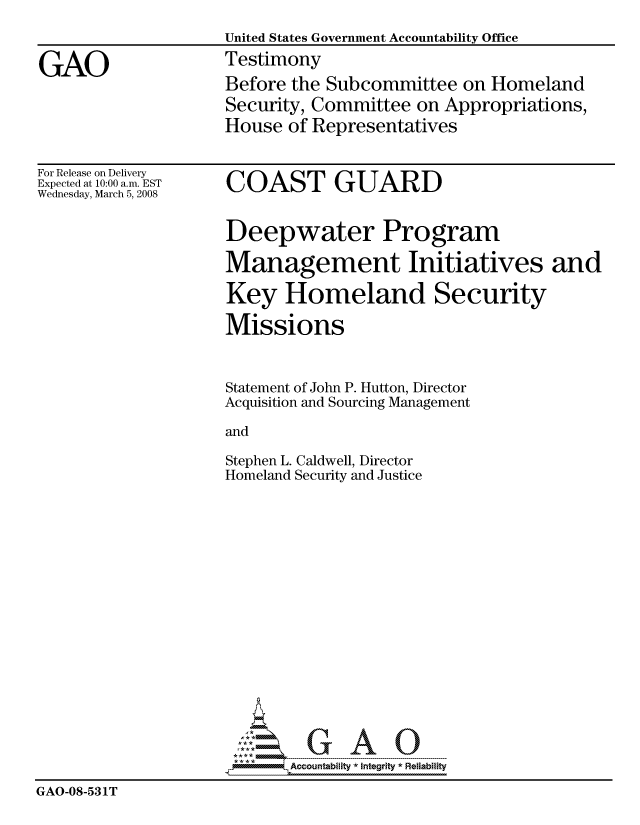 handle is hein.gao/gaocrptawmk0001 and id is 1 raw text is: 
                    United States Government Accountability Office

GAO                 Testimony
                    Before the Subcommittee on Homeland
                    Security, Committee on Appropriations,
                    House of Representatives


For Release on Delivery
Expected at 10:00 a.m. EST
Wednesday, March 5, 2008


COAST GUARD


Deepwater Program

Management Initiatives and

Key Homeland Security

Missions


Statement of John P. Hutton, Director
Acquisition and Sourcing Management

and

Stephen L. Caldwell, Director
Homeland Security and Justice


                          GAO

                          Accountability * Integrtv  Reliability
GAO-08-531'T



