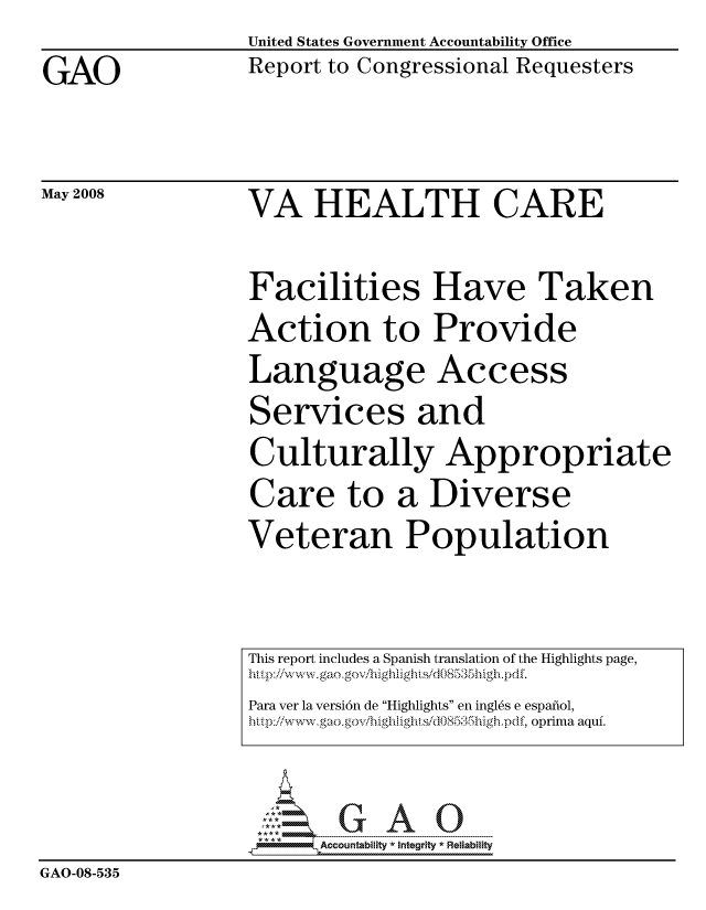 handle is hein.gao/gaocrptawmm0001 and id is 1 raw text is: 

GAO


United States Government Accountability Office
Report to Congressional Requesters


May 2008


VA HEALTH CARE


Facilities Have Taken
Action to Provide
Language Access
Services and
Culturally Appropriate
Care to a Diverse
Veteran Population


                     ....... - . ...---- ---:.....--: . ... --------.
                         Accountability * Intearlty* Reliability
GAO-08-535


This report includes a Spanish translation of the Highlights page,
hi.tp iiwww,.gaoogov, i-ghilighti ,-/d08535Iiigh-pdf.
Para ver la versi6n de Highlights en ingl6s e espafiol,
http/wwv.gao.g ox'/highight.s/dOS35hi gh.pdf, oprima aquf.


