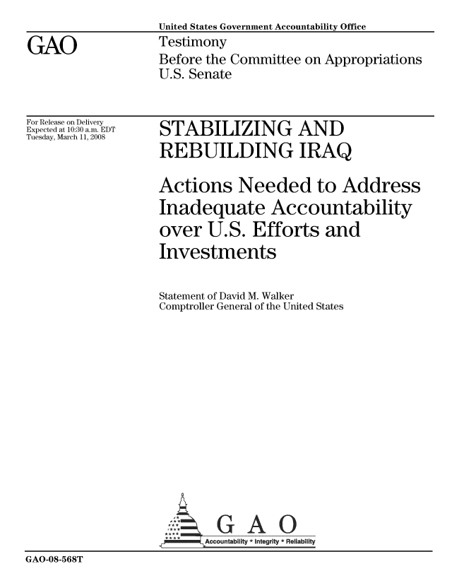 handle is hein.gao/gaocrptawnr0001 and id is 1 raw text is:                    United States Government Accountability Office
GAO                Testimony
                   Before the Committee on Appropriations
                   U.S. Senate


For Release on Delivery
Expected at 10:30 a.m. EDT
Tuesday, March 11, 2008


STABILIZING AND
REBUILDING IRAQ


                   Actions Needed to Address
                   Inadequate Accountability
                   over U.S. Efforts and
                   Investments

                   Statement of David M. Walker
                   Comptroller General of the United States














                          Accountability * Integrtv * Reliability
GAO-08-568T


