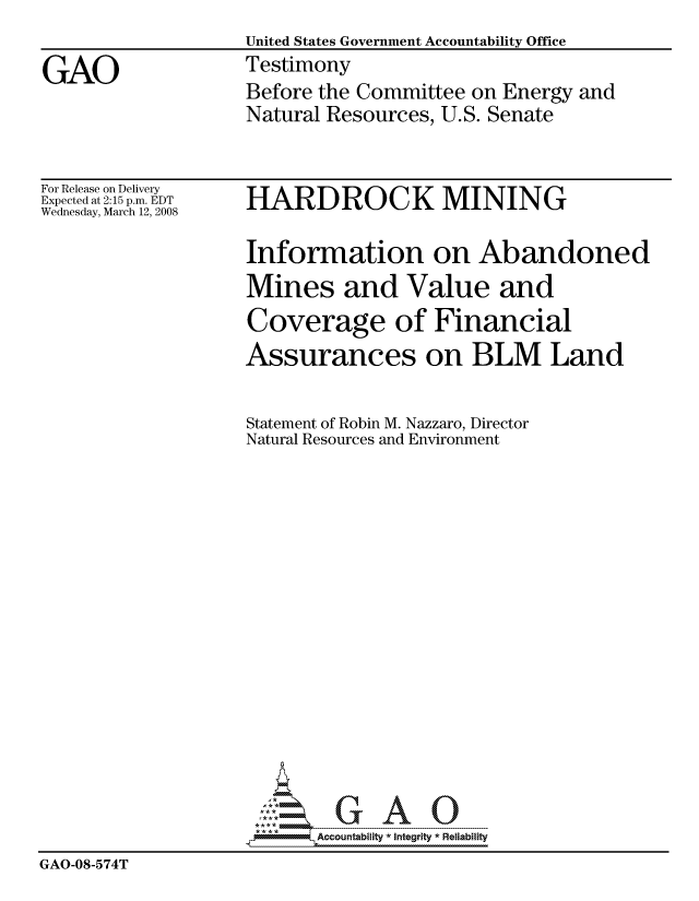 handle is hein.gao/gaocrptawnx0001 and id is 1 raw text is: 
                   United States Government Accountability Office

GAO                Testimony
                   Before the Committee on Energy and
                   Natural Resources, U.S. Senate


For Release on Delivery
Expected at 2:15 p.m. EDT
Wednesday, March 12, 2008


HARDROCK MINING


                    Information on Abandoned
                    Mines and Value and
                    Coverage of Financial
                    Assurances on BLM Land


                    Statement of Robin M. Nazzaro, Director
                    Natural Resources and Environment


















                          Accountability * Integrtv * Reliability
GAO-08-574T


