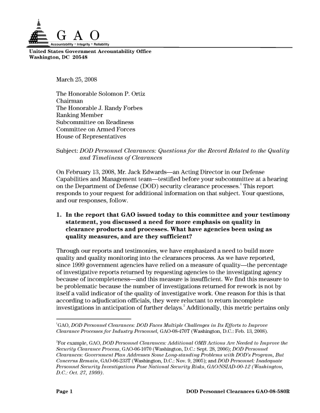 handle is hein.gao/gaocrptawob0001 and id is 1 raw text is: 



  SGAO

       Accountability * Integrity * Reliability
United States Government Accountability Office
Washington, DC 20548


         March 25, 2008

         The Honorable Solomon P. Ortiz
         Chairman
         The Honorable J. Randy Forbes
         Ranking Member
         Subcommittee on Readiness
         Committee on Armed Forces
         House of Representatives

         Subject: DOD Personnel Clearances: Questions for the Record Related to the Quality
                 and Timeliness of Clearances

         On February 13, 2008, Mr. Jack Edwards-an Acting Director in our Defense
         Capabilities and Management team-testified before your subcommittee at a hearing
         on the Department of Defense (DOD) security clearance processes.' This report
         responds to your request for additional information on that subject. Your questions,
         and our responses, follow.

         1. In the report that GAO issued today to this committee and your testimony
            statement, you discussed a need for more emphasis on quality in
            clearance products and processes. What have agencies been using as
            quality measures, and are they sufficient?

         Through our reports and testimonies, we have emphasized a need to build more
         quality and quality monitoring into the clearances process. As we have reported,
         since 1999 government agencies have relied on a measure of quality-the percentage
         of investigative reports returned by requesting agencies to the investigating agency
         because of incompleteness-and this measure is insufficient. We find this measure to
         be problematic because the number of investigations returned for rework is not by
         itself a valid indicator of the quality of investigative work. One reason for this is that
         according to adjudication officials, they were reluctant to return incomplete
         investigations in anticipation of further delays.2 Additionally, this metric pertains only

         'GAO, DOD Personnel Clearances: DOD Faces Multiple Challenges in Its Efforts to Improve
         Clearance Processes for Industry Personnel, GAO-08-470T (Washington, D.C.: Feb. 13, 2008).

         2For example, GAO, DOD Personnel Clearances: Additional OMB Actions Are Needed to Improve the
         Security Clearance Process, GAO-06-1070 (Washington, D.C.: Sept. 28, 2006); DOD Personnel
         Clearances: Government Plan Addresses Some Long-standing Problems with DOD's Program, But
         Concerns Remain, GAO-06-233T (Washington, D.C.: Nov. 9, 2005); and DOD Personnel: Inadequate
         Personnel Security Investigations Pose National Security Risks, GAO/NSIAD-O0-12 (Washington,
         D.C.: Oct. 27, 1999).


DOD Personnel Clearances GAO-08-580R


Page 1


