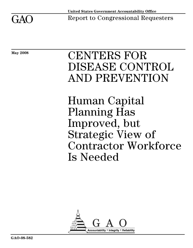 handle is hein.gao/gaocrptawod0001 and id is 1 raw text is: GAO


United States Government Accountability Office
Report to Congressional Requesters


May 2008


CENTERS FOR
DISEASE CONTROL
AND PREVENTION


              Human Capital
              Planning Has
              Improved, but
              Strategic View of
              Contractor Workforce
              Is Needed





                  ccountability * Integrity * Reliability
GAO-08-582


