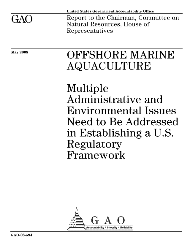 handle is hein.gao/gaocrptawol0001 and id is 1 raw text is: GAO


United States Government Accountability Office
Report to the Chairman, Committee on
Natural Resources, House of
Representatives


May 2008


OFFSHORE MARINE
AQUACULTURE


              Multiple
              Administrative and
              Environmental Issues
              Need to Be Addressed
              in Establishing a U.S.
              Regulatory
              Framework





                   ccountability * Integrity * Reliability
GAO-08-594


