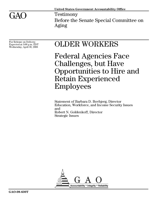 handle is hein.gao/gaocrptawpo0001 and id is 1 raw text is: 
                    United States Government Accountability Office

GAO                 Testimony
                    Before the Senate Special Committee on
                    Aging


For Release on Delivery
Expected at 3:00 p.m. EDT
Wednesday, April 30, 2008


OLDER WORKERS


                     Federal Agencies Face

                     Challenges, but Have

                     Opportunities to Hire and

                     Retain Experienced

                     Employees


                     Statement of Barbara D. Bovbjerg, Director
                     Education, Workforce, and Income Security Issues
                     and
                     Robert N. Goldenkoff, Director
                     Strategic Issues


















                           Accountability * Integrtv * Reliability
GAO-08-630T


