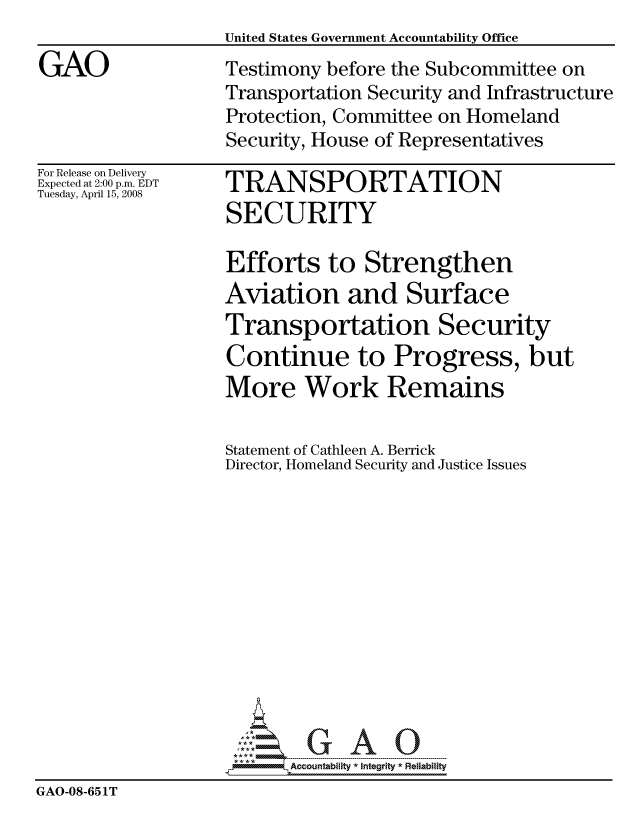 handle is hein.gao/gaocrptawqf0001 and id is 1 raw text is: United States Government Accountability Office


GAO


For Release on Delivery
Expected at 2:00 p.m. EDT
Tuesday, April 15, 2008


TRANSPORTATION
SECURITY


                   Efforts to Strengthen
                   Aviation and Surface
                   Transportation Security
                   Continue to Progress, but
                   More Work Remains

                   Statement of Cathleen A. Berrick
                   Director, Homeland Security and Justice Issues













                          Accountability * Integrtv * Reliability
GAO-08-651iT


Testimony before the Subcommittee on
Transportation Security and Infrastructure
Protection, Committee on Homeland
Security, House of Representatives


