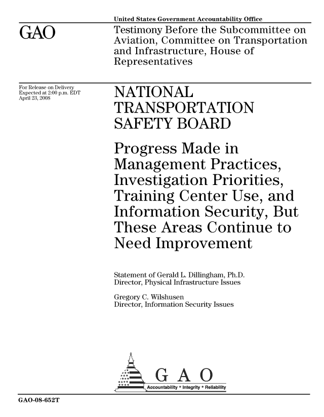 handle is hein.gao/gaocrptawqg0001 and id is 1 raw text is:                   United States Government Accountability Office
GAO               Testimony Before the Subcommittee on
                  Aviation, Committee on Transportation
                  and Infrastructure, House of
                  Representatives

For Release on Delivery
Expected at 2:00 p.m. EDT
April 23, 2008
                  TRANSPORTATION
                  SAFETY BOARD

                  Progress Made in
                  Management Practices,
                  Investigation Priorities,
                  Training Center Use, and
                  Information Security, But
                  These Areas Continue to
                  Need Improvement

                  Statement of Gerald L. Dillingham, Ph.D.
                  Director, Physical Infrastructure Issues
                  Gregory C. Wilshusen
                  Director, Information Security Issues






                        Accountability * Integrtv * Reliability
GAO-08-652T



