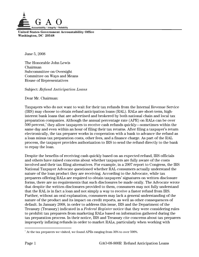 handle is hein.gao/gaocrptawth0001 and id is 1 raw text is: 



  a GAO

       Accountability * Integrity * Reliability
United States Government Accountability Office
Washington, DC 20548



    June 5, 2008

    The Honorable John Lewis
    Chairman
    Subcommittee on Oversight
    Committee on Ways and Means
    House of Representatives

    Subject: Refund Anticipation Loans

    Dear Mr. Chairman:

    Taxpayers who do not want to wait for their tax refunds from the Internal Revenue Service
    (IRS) may choose to obtain refund anticipation loans (RAL). RALs are short-term, high-
    interest bank loans that are advertised and brokered by both national chain and local tax
    preparation companies. Although the annual percentage rate (APR) on RALs can be over
    500 percent,' they allow taxpayers to receive cash refunds quickly-sometimes within the
    same day and even within an hour of filing their tax returns. After filing a taxpayer's return
    electronically, the tax preparer works in cooperation with a bank to advance the refund as
    a loan minus tax preparation costs, other fees, and a finance charge. As part of the RAL
    process, the taxpayer provides authorization to IRS to send the refund directly to the bank
    to repay the loan.

    Despite the benefits of receiving cash quickly based on an expected refund, IRS officials
    and others have raised concerns about whether taxpayers are fully aware of the costs
    involved and their tax filing alternatives. For example, in a 2007 report to Congress, the IRS
    National Taxpayer Advocate questioned whether RAL consumers actually understand the
    nature of the loan product they are receiving. According to the Advocate, while tax
    preparers offering RALs are required to obtain taxpayers' signatures on written disclosure
    forms, there are no requirements that such disclosures be made orally. The Advocate wrote
    that despite the written disclosures provided to them, consumers may not fully understand
    that the RAL is in fact a loan and not simply a way to receive a faster refund from IRS.
    Further, without an oral explanation, consumers may lack a general understanding of the
    nature of the product and its impact on credit reports, as well as other consequences of
    default. In January 2008, in order to address this issue, IRS and the Department of the
    Treasury (Treasury) indicated in a Federal Register notice that they were considering rules
    to prohibit tax preparers from marketing RALs based on information gathered during the
    tax preparation process. In their notice, IRS and Treasury cite concerns about tax preparers
    improperly inflating refunds in order to market RALs, particularly when working with

    'At the tax preparers we visited, we found APRs ranging from 36% to over 500%.


GAO-08-800R Refund Anticipation Loans


PagelI


