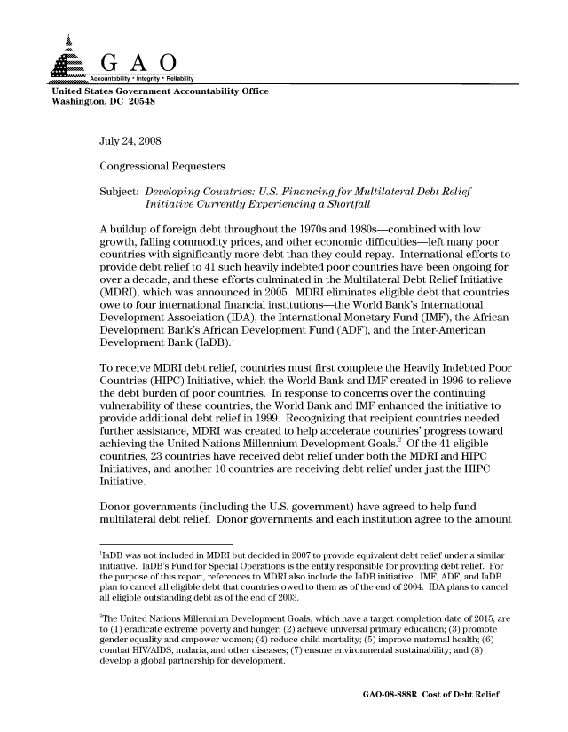 handle is hein.gao/gaocrptawvc0001 and id is 1 raw text is: 



  SGAO

        Accountability * Integrity * Reliability
United States Government Accountability Office
Washington, DC 20548


          July 24, 2008

          Congressional Requesters

          Subject: Developing Countries: U.S. Financing for Multilateral Debt Relief
                   Initiative Currently Experiencing a Shortfall

          A buildup of foreign debt throughout the 1970s and 1980s-combined with low
          growth, falling commodity prices, and other economic difficulties-left many poor
          countries with significantly more debt than they could repay. International efforts to
          provide debt relief to 41 such heavily indebted poor countries have been ongoing for
          over a decade, and these efforts culminated in the Multilateral Debt Relief Initiative
          (MDRI), which was announced in 2005. MDRI eliminates eligible debt that countries
          owe to four international financial institutions-the World Bank's International
          Development Association (IDA), the International Monetary Fund (IMF), the African
          Development Bank's African Development Fund (ADF), and the Inter-American
          Development Bank (IaDB).'

          To receive MDRI debt relief, countries must first complete the Heavily Indebted Poor
          Countries (HIPC) Initiative, which the World Bank and IMF created in 1996 to relieve
          the debt burden of poor countries. In response to concerns over the continuing
          vulnerability of these countries, the World Bank and IMF enhanced the initiative to
          provide additional debt relief in 1999. Recognizing that recipient countries needed
          further assistance, MDRI was created to help accelerate countries' progress toward
          achieving the United Nations Millennium Development Goals.2 Of the 41 eligible
          countries, 23 countries have received debt relief under both the MDRI and HIPC
          Initiatives, and another 10 countries are receiving debt relief under just the HIPC
          Initiative.

          Donor governments (including the U.S. government) have agreed to help fund
          multilateral debt relief. Donor governments and each institution agree to the amount


          'IaDB was not included in MDRI but decided in 2007 to provide equivalent debt relief under a similar
          initiative. IaDB's Fund for Special Operations is the entity responsible for providing debt relief. For
          the purpose of this report, references to MDRI also include the IaDB initiative. IMF, ADF, and IaDB
          plan to cancel all eligible debt that countries owed to them as of the end of 2004. IDA plans to cancel
          all eligible outstanding debt as of the end of 2003.

          2The United Nations Millennium Development Goals, which have a target completion date of 2015, are
          to (1) eradicate extreme poverty and hunger; (2) achieve universal primary education; (3) promote
          gender equality and empower women; (4) reduce child mortality; (5) improve maternal health; (6)
          combat HIV/AIDS, malaria, and other diseases; (7) ensure environmental sustainability; and (8)
          develop a global partnership for development.


GAO-08-888R Cost of Debt Relief


