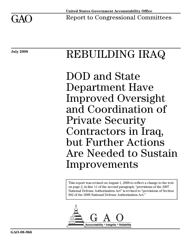 handle is hein.gao/gaocrptawxc0001 and id is 1 raw text is:                   United States Government Accountability Office
GAO               Report to Congressional Committees

July 2008         REBUILDING IRAQ

                  DOD and State
                  Department Have
                  Improved Oversight
                  and Coordination of
                  Private Security
                  Contractors in Iraq,
                  but Further Actions
                  Are Needed to Sustain
                  Improvements
                  This report was revised on August 1, 2008 to reflect a change to the text
                  on page 2, in line 11 of the second paragraph, provisions of the 2007
                  National Defense Authorization Act is revised to provisions of Section
                  862 of the 2008 National Defense Authorization Act.

                        Accountability * Intearlty* Reliability
GAO-08-966


