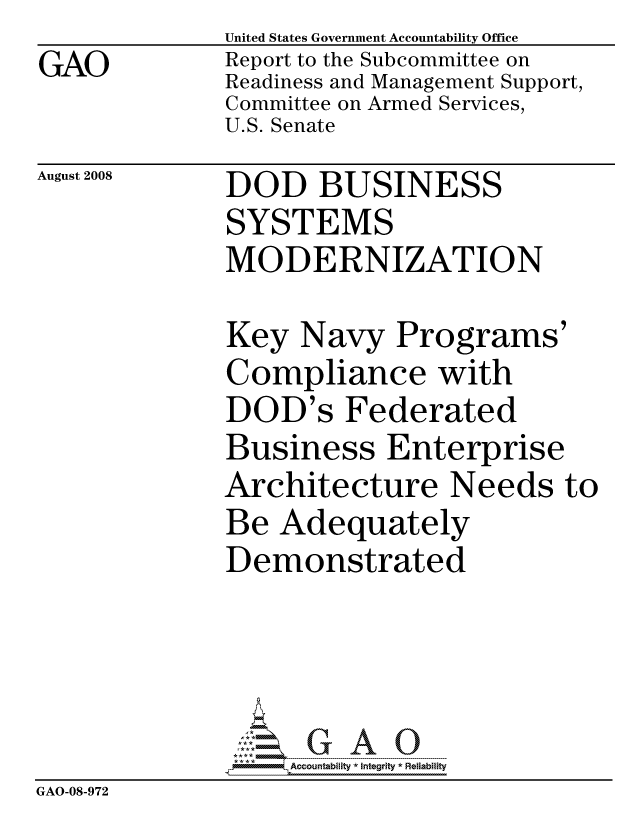 handle is hein.gao/gaocrptawxe0001 and id is 1 raw text is:              United States Government Accountability Office
GAO           Report to the Subcommittee on
              Readiness and Management Support,
              Committee on Armed Services,
              U.S. Senate


August 2008


DOD BUSINESS
SYSTEMS
MODERNIZATION


Key Navy Programs'
Compliance with
DOD's Federated
Business Enterprise
Architecture Needs to
Be Adequately
Demonstrated


                  ccountability * Integrity * Reliability
GAO-08-972



