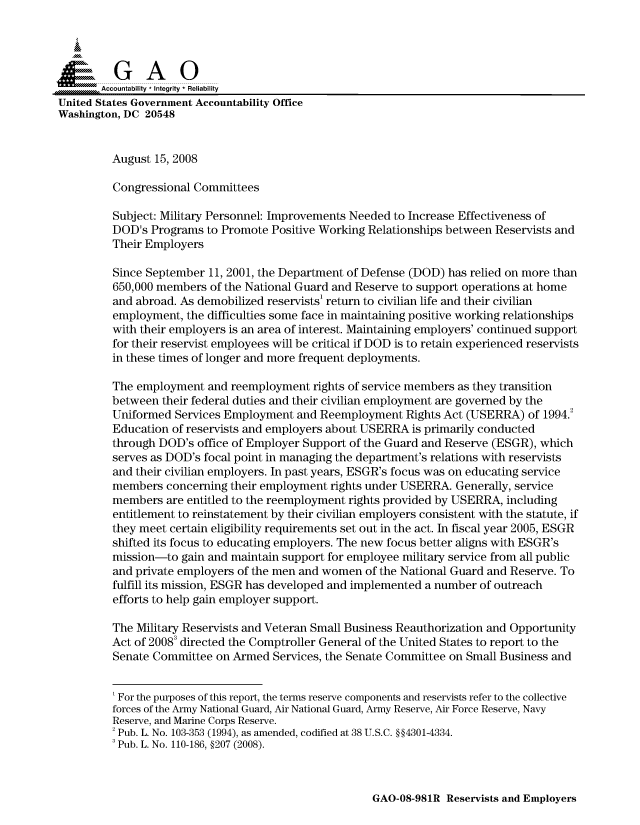 handle is hein.gao/gaocrptawxh0001 and id is 1 raw text is: 


Sai

       Accountability * Integrity * Reliability
United States Government Accountability Office
Washington, DC 20548


         August 15, 2008

         Congressional Committees

         Subject: Military Personnel: Improvements Needed to Increase Effectiveness of
         DOD's Programs to Promote Positive Working Relationships between Reservists and
         Their Employers

         Since September 11, 2001, the Department of Defense (DOD) has relied on more than
         650,000 members of the National Guard and Reserve to support operations at home
         and abroad. As demobilized reservists' return to civilian life and their civilian
         employment, the difficulties some face in maintaining positive working relationships
         with their employers is an area of interest. Maintaining employers' continued support
         for their reservist employees will be critical if DOD is to retain experienced reservists
         in these times of longer and more frequent deployments.

         The employment and reemployment rights of service members as they transition
         between their federal duties and their civilian employment are governed by the
         Uniformed Services Employment and Reemployment Rights Act (USERRA) of 1994.2
         Education of reservists and employers about USERRA is primarily conducted
         through DOD's office of Employer Support of the Guard and Reserve (ESGR), which
         serves as DOD's focal point in managing the department's relations with reservists
         and their civilian employers. In past years, ESGR's focus was on educating service
         members concerning their employment rights under USERRA. Generally, service
         members are entitled to the reemployment rights provided by USERRA, including
         entitlement to reinstatement by their civilian employers consistent with the statute, if
         they meet certain eligibility requirements set out in the act. In fiscal year 2005, ESGR
         shifted its focus to educating employers. The new focus better aligns with ESGR's
         mission-to gain and maintain support for employee military service from all public
         and private employers of the men and women of the National Guard and Reserve. To
         fulfill its mission, ESGR has developed and implemented a number of outreach
         efforts to help gain employer support.

         The Military Reservists and Veteran Small Business Reauthorization and Opportunity
         Act of 20083 directed the Comptroller General of the United States to report to the
         Senate Committee on Armed Services, the Senate Committee on Small Business and


         'For the purposes of this report, the terms reserve components and reservists refer to the collective
         forces of the Army National Guard, Air National Guard, Army Reserve, Air Force Reserve, Navy
         Reserve, and Marine Corps Reserve.
         2 Pub. L. No. 103-353 (1994), as amended, codified at 38 U.S.C. §§4301-4334.
         3 Pub. L. No. 110-186, §207 (2008).


GAO-08-981R Reservists and Employers


