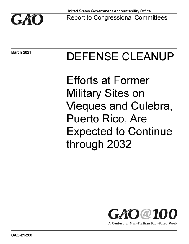 handle is hein.gao/gaolgb0001 and id is 1 raw text is: 
GAO  L


March 2021


United States Government Accountability Office
Report to Congressional Committees


DEFENSE CLEANUP


Efforts  at Former
Military  Sites  on
Vieques and Culebra,
Puerto   Rico,  Are
Expected to Continue
through   2032





           GAO 100
           A Century of Non-Partisan Fact-Based Work


GAO-21-268


