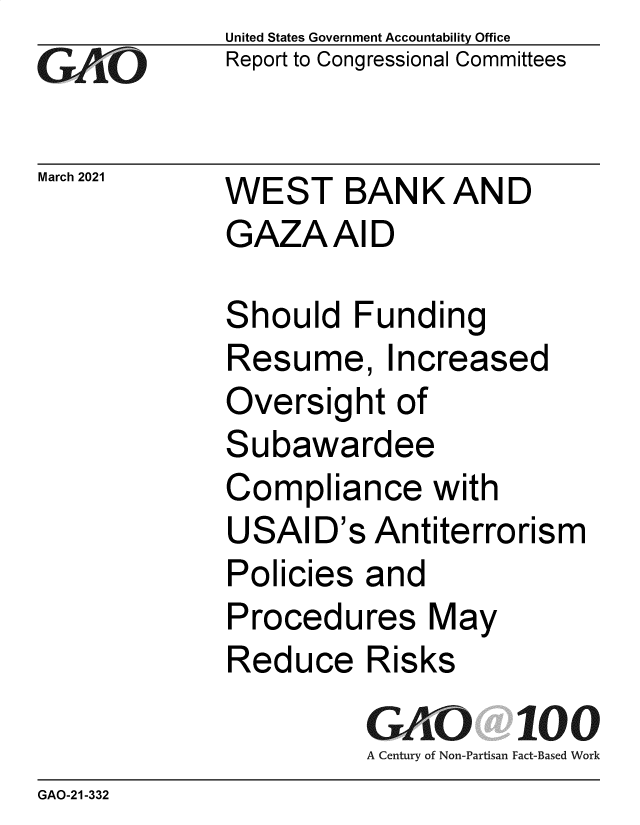 handle is hein.gao/gaolgg0001 and id is 1 raw text is:              United States Government Accountability Office
GAO          Report to Congressional Committees

March 2021   WEST    BANK AND
             GAZAAID

             Should   Funding
             Resume, Increased
             Oversight   of
             Subawardee
             Compliance with
             USAID's   Antiterrorism
             Policies  and
             Procedures May
             Reduce Risks
                       GAO 100
                       A Century of Non-Partisan Fact-Based Work
GAO-21 -332


