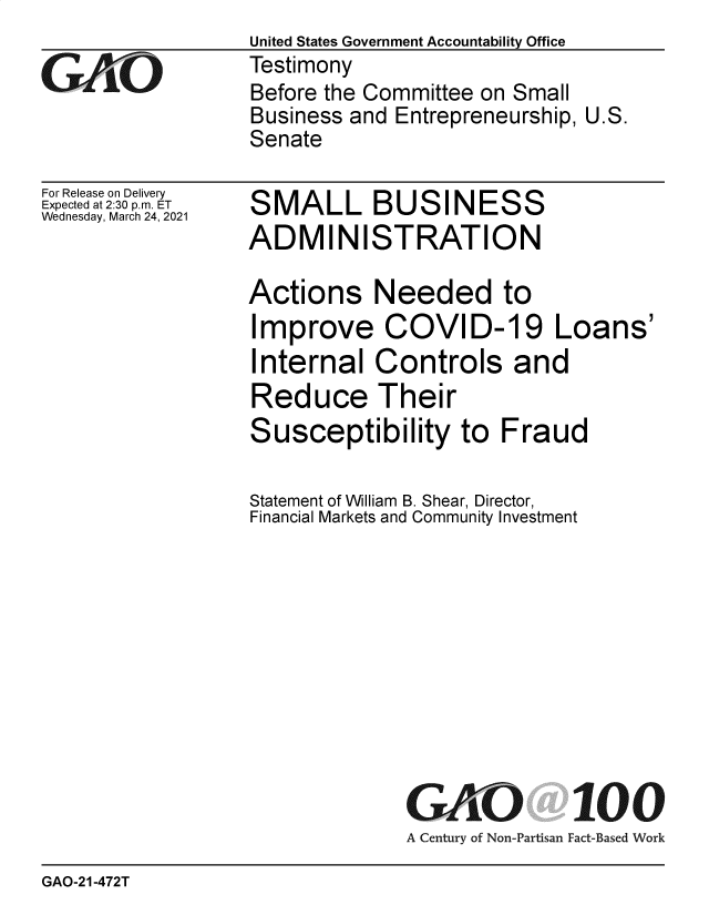 handle is hein.gao/gaolgj0001 and id is 1 raw text is: 

GAt~O


For Release on Delivery
Expected at 2:30 p.m. ET
Wednesday, March 24, 2021


United States Government Accountability Office
Testimony
Before the Committee on Small
Business and Entrepreneurship, U.S.
Senate


SMALL BUSINESS
ADMINISTRATION


Actions Needed to
Improve COVID-19 Loans'
Internal   Controls and
Reduce Their
Susceptibility to Fraud

Statement of William B. Shear, Director,
Financial Markets and Community Investment











              GAO 100
              A Century of Non-Partisan Fact-Based Work


GAO-21-472T


