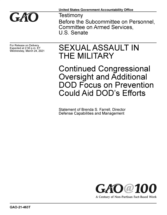 handle is hein.gao/gaolgk0001 and id is 1 raw text is: United States Government Accountability Office
Testimony
Before the Subcommittee on Personnel,
Committee on Armed Services,
U.S. Senate


For Release on Delivery
Expected at 2:30 p.m. ET
Wednesday, March 24, 2021


SEXUALASSAULT IN
THE MILITARY

Continued Congressional
Oversight and Additional
DOD Focus on Prevention
Could   Aid   DOD's Efforts

Statement of Brenda S. Farrell, Director
Defense Capabilities and Management


GAO


100


A Century of Non-Partisan Fact-Based Work


GAO-21-463T


