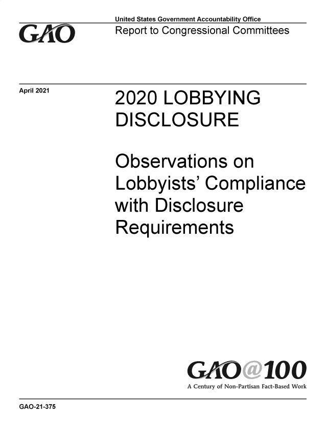 handle is hein.gao/gaolgz0001 and id is 1 raw text is: 
GAO


April 2021


United States Government Accountability Office
Report to Congressional Committees


2020   LOBBYING
DISCLOSURE


Observations on
Lobbyists'   Compliance
with  Disclosure
Requirements






          GAKO 100
          A Century of Non-Partisan Fact-Based Work


GAO-21-375


2020   LOBBYING


