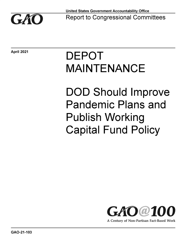 handle is hein.gao/gaolhf0001 and id is 1 raw text is: 
GO


April 2021


United States Government Accountability Office
Report to Congressional Committees


DEPOT


MAINTENANCE

DOD Should Improve
Pandemic Plans and
Publish   Working
Capital   Fund   Policy






           GAO 100
           A Century of Non-Partisan Fact-Based Work


GAO-21-103


