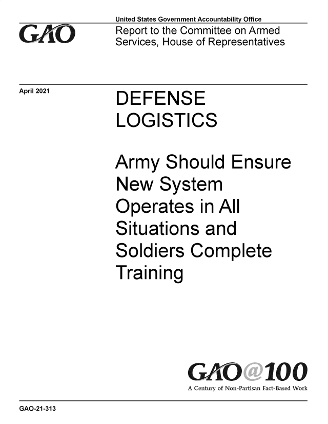 handle is hein.gao/gaolhg0001 and id is 1 raw text is: 
GAPO


April 2021


United States Government Accountability Office
Report to the Committee on Armed
Services, House of Representatives


DEFENSE
LOGISTICS


Army Should Ensure
New System
Operates in All
Situations and
Soldiers Complete
Training




           GAO 100
           A Century of Non-Partisan Fact-Based Work


GAO-21-313



