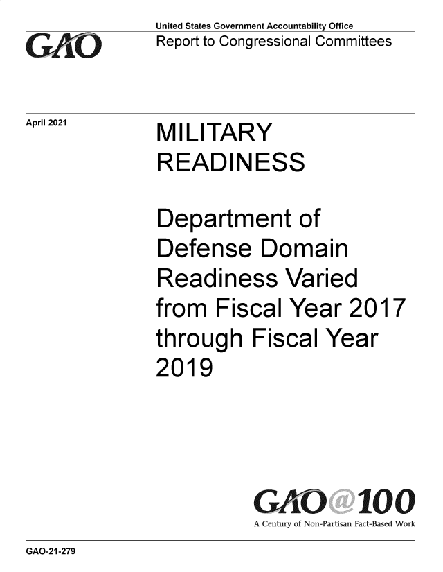 handle is hein.gao/gaolhj0001 and id is 1 raw text is: 
Go


April 2021


United States Government Accountability Office
Report to Congressional Committees


MILITARY
READINESS


Department of
Defense Domain
Readiness Varied
from   Fiscal Year   2017
through   Fiscal  Year
2019




          GAO 100
          A Century of Non-Partisan Fact-Based Work


GAO-21-279



