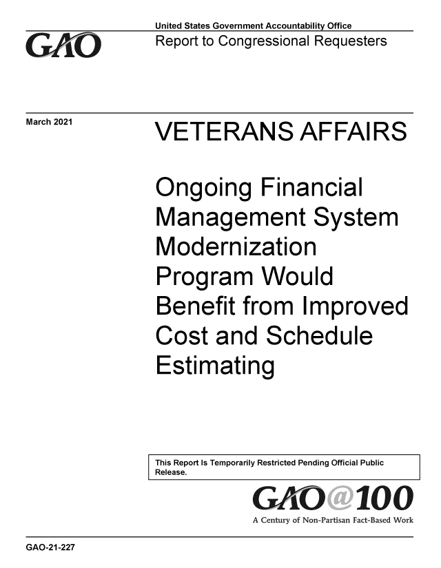 handle is hein.gao/gaolio0001 and id is 1 raw text is:                United States Government Accountability Office
GAO            Report to Congressional Requesters

March2021      VETERANS AFFAIRS

               Ongoing Financial
               Management System
               Modernization
               Program Would
               Benefit from Improved
               Cost   and   Schedule
               Estimating


               This Report Is Temporarily Restricted Pending Official Public
               Release.
                           GfKO 100
                           A Century of Non-Partisan Fact-Based Work
GAO-21-227


