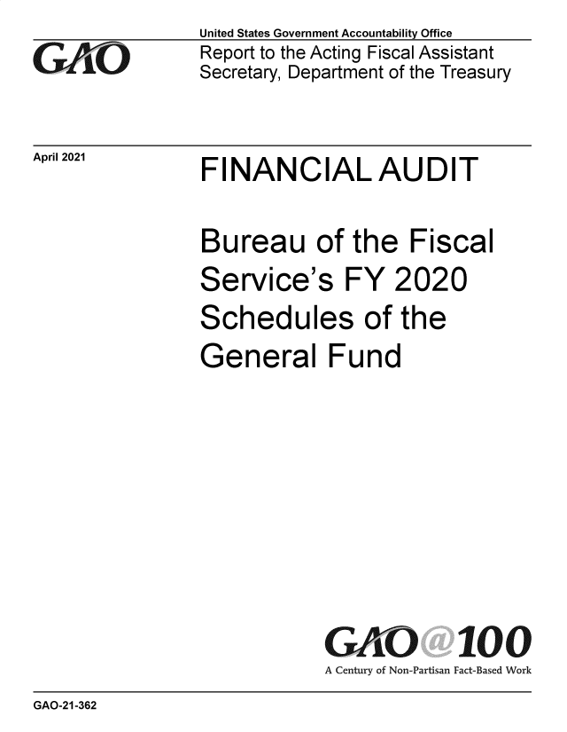 handle is hein.gao/gaoljd0001 and id is 1 raw text is: 
GAjtO


April 2021


United States Government Accountability Office
Report to the Acting Fiscal Assistant
Secretary, Department of the Treasury


FINANCIAL AUDIT


Bureau of the Fiscal
Service's FY 2020
Schedules of the
General Fund







            GAO 100
            A Century of Non-Partisan Fact-Based Work


GAO-21-362


