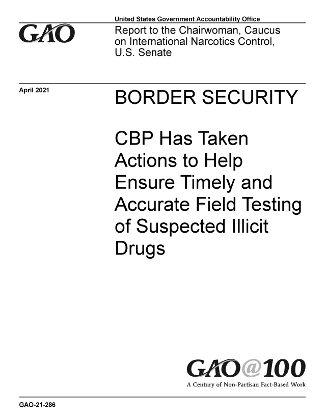 handle is hein.gao/gaolko0001 and id is 1 raw text is: 
GAiO


April 2021


United States Government Accountability Office
Report to the Chairwoman, Caucus
on International Narcotics Control,
U.S. Senate


BORDER SECURITY


CBP Has Taken
Actions to Help
Ensure Timely and
Accurate Field Testing
of Suspected Illicit
Drugs


GAOi 100
A Century of Non-Partisan Fact-Based Work


GAO-21-286


