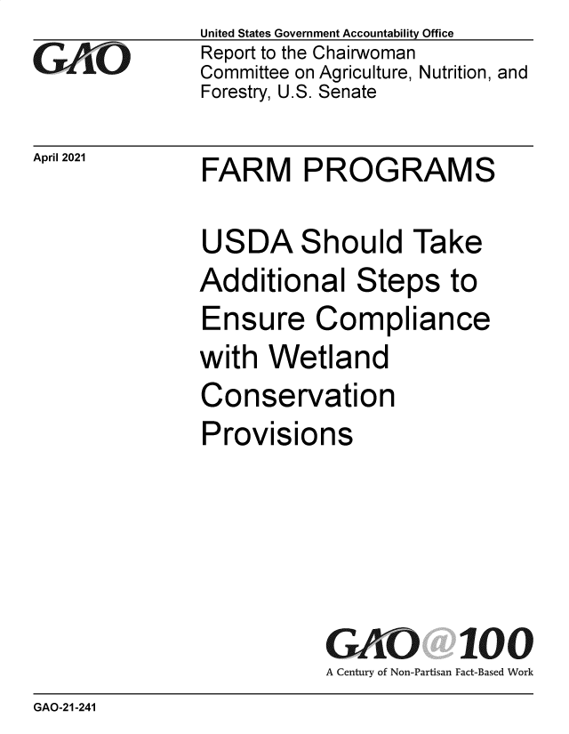 handle is hein.gao/gaollv0001 and id is 1 raw text is: 
GrO


April 2021


United States Government Accountability Office
Report to the Chairwoman
Committee on Agriculture, Nutrition, and
Forestry, U.S. Senate


FARM PROGRAMS


USDA Should Take
Additional Steps to
Ensure Compliance
with  Wetland
Conservation
Provisions





           GAO 100
           A Century of Non-Partisan Fact-Based Work


GAO-21-241


