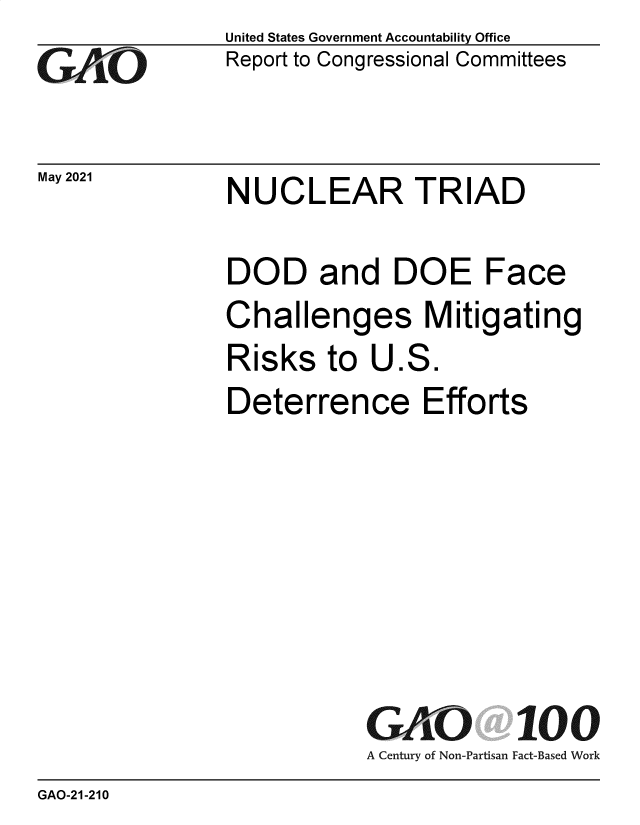handle is hein.gao/gaolmg0001 and id is 1 raw text is: 
GAO


May 2021


United States Government Accountability Office
Report to Congressional Committees


NUCLEAR TRIAD


DOD and DOE Face
Challenges Mitigating
Risks   to  U.S.
Deterrence Efforts







           GAO 100
           A Century of Non-Partisan Fact-Based Work


GAO-21-210


