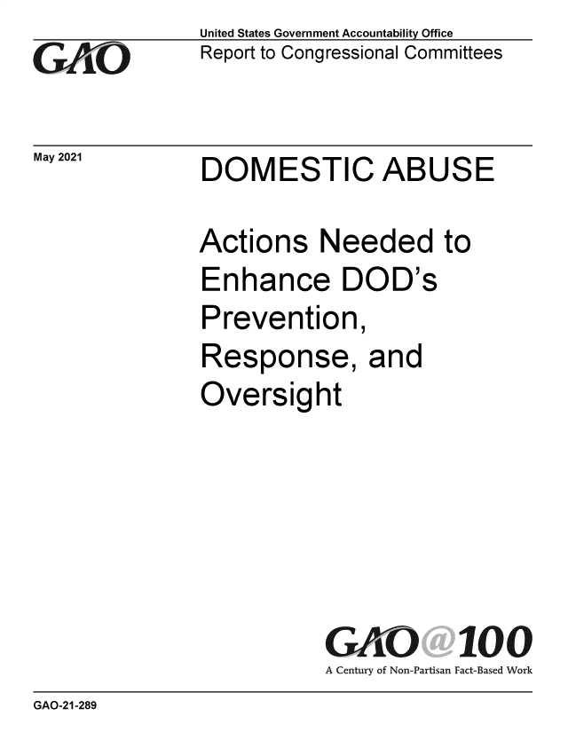 handle is hein.gao/gaolmi0001 and id is 1 raw text is: 
GO


May 2021


United States Government Accountability Office
Report to Congressional Committees


DOMESTIC ABUSE


Actions Needed to
Enhance DOD's
Prevention,
Response, and
Oversight






           GAO 100
           A Century of Non-Partisan Fact-Based Work


GAO-21-289


