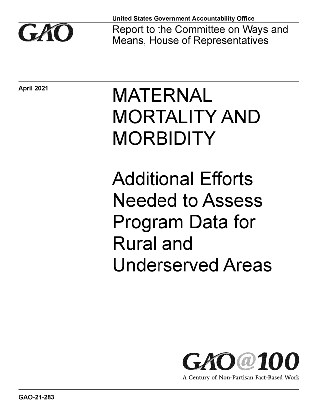 handle is hein.gao/gaolmn0001 and id is 1 raw text is: 
GAriO


April 2021


United States Government Accountability Office
Report to the Committee on Ways and
Means, House of Representatives


MATE RNAL
MORTALITY AND
MORBIDITY


Additional   Efforts
Needed to Assess
Program Data for
Rural   and
Underserved Areas




           GAO 100
           A Century of Non-Partisan Fact-Based Work


GAO-21-283


