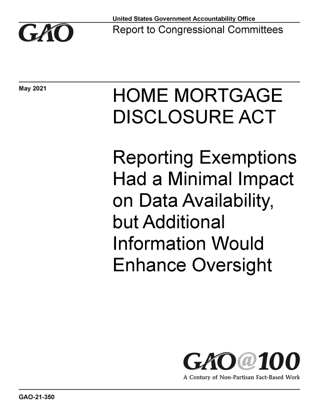 handle is hein.gao/gaolrb0001 and id is 1 raw text is: GAO

May 2021

United States Government Accountability Office
Report to Congressional Committees

HOME MORTGAGE
DISCLOSURE ACT

Reporting Exemptions
Had a Minimal Impact
on Data Availability,
but Additional
Information Would
Enhance Oversight
GAO 100
A Century of Non-Partisan Fact-Based Work

GAO-21-350


