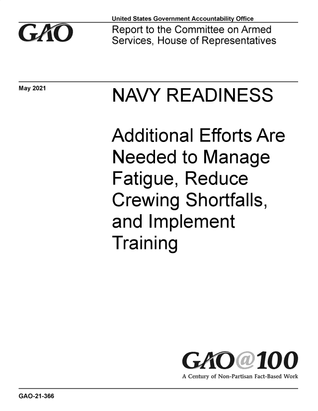 handle is hein.gao/gaolso0001 and id is 1 raw text is: GAtjO

May 2021

United States Government Accountability Office
Report to the Committee on Armed
Services, House of Representatives

NAVY READINESS

Additional Efforts Are
Needed to Manage
Fatigue, Reduce
Crewing Shortfalls,
and Implement
Training
GAO 100
A Century of Non-Partisan Fact-Based Work

GAO-21-366


