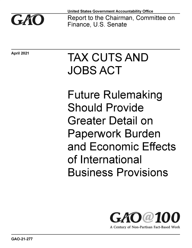 handle is hein.gao/gaolsr0001 and id is 1 raw text is: GAO

April 2021

United States Government Accountability Office
Report to the Chairman, Committee on
Finance, U.S. Senate

TAX CUTS AND
JOBS ACT

Future Rulemaking
Should Provide
Greater Detail on
Paperwork Burden
and Economic Effects
of International
Business Provisions
GAO 100
A Century of Non-Partisan Fact-Based Work

GAO-21-277


