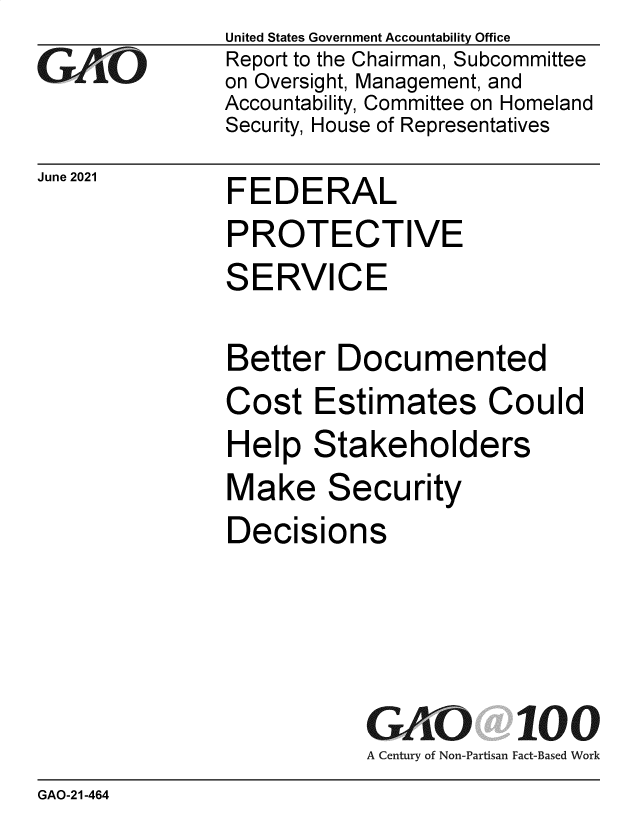 handle is hein.gao/gaolua0001 and id is 1 raw text is: GAOi-

June 2021

United States Government Accountability Office
Report to the Chairman, Subcommittee
on Oversight, Management, and
Accountability, Committee on Homeland
Security, House of Representatives

FEDERAL

PROTECTIVE
SERVICE
Better Documented

Co

Cost Estimates

uld

Help Stakeholders

Make

Sec

urity

Decisions

A Century of Non-Partisan

100
Fact-Based Work

GAO-21-464


