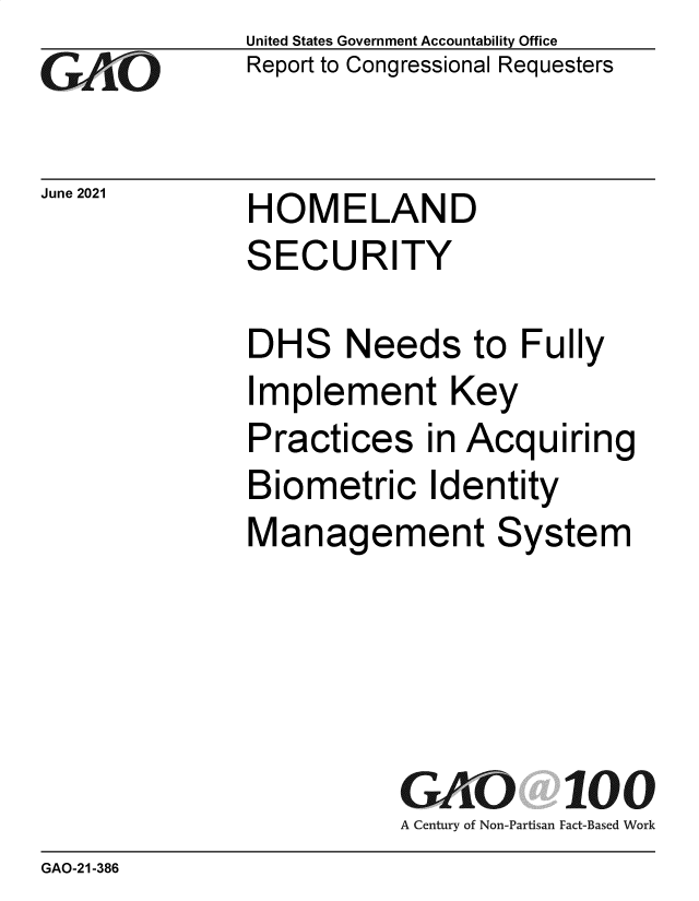 handle is hein.gao/gaolub0001 and id is 1 raw text is: GA~O

United States Government Accountability Office
Report to Congressional Requesters

Jue 20  HOMELAND
SECURITY

DHS Needs to Fully
Implement Key
Practices in Acquiring
Biometric Identity
Management System

GAO 100
A Century of Non-Partisan Fact-Based Work

GAO-21-386


