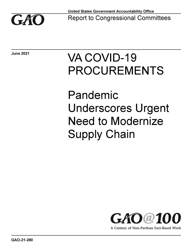 handle is hein.gao/gaolut0001 and id is 1 raw text is: GO

June 2021

United States Government Accountability Office
Report to Congressional Committees

VA COVID- 19
PROCUREMENTS

Pandemic
Underscores Urgent
Need to Modernize
Supply Chain
GAO 100
A Century of Non-Partisan Fact-Based Work

GAO-21-280


