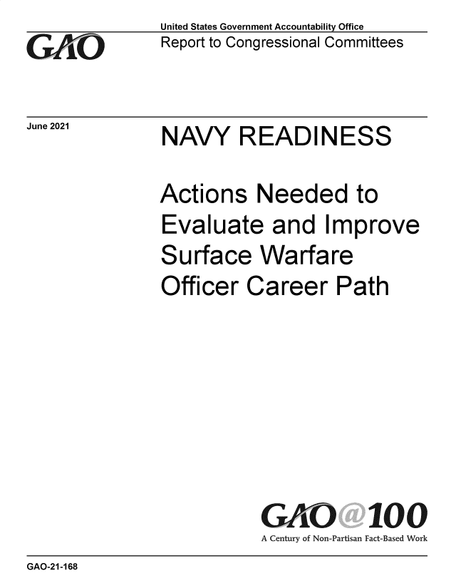 handle is hein.gao/gaolvc0001 and id is 1 raw text is: GO

June 2021

United States Government Accountability Office
Report to Congressional Committees

NAVY READINESS

Actions Needed to
Evaluate and Improve
Surface Warfare
Officer Career Path
GAO 100
A Century of Non-Partisan Fact-Based Work

GAO-21-168


