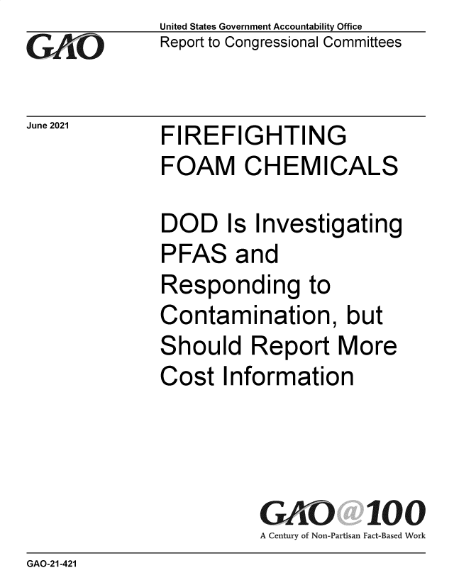 handle is hein.gao/gaolvm0001 and id is 1 raw text is: GA1O

June 2021

United States Government Accountability Office
Report to Congressional Committees

FIREFIGHTING
FOAM CHEMICALS

DOD Is Investigating
PFAS and
Responding to
Contamination, but
Should Report More
Cost Information
GAO 100
A Century of Non-Partisan Fact-Based Work

GAO-21-421


