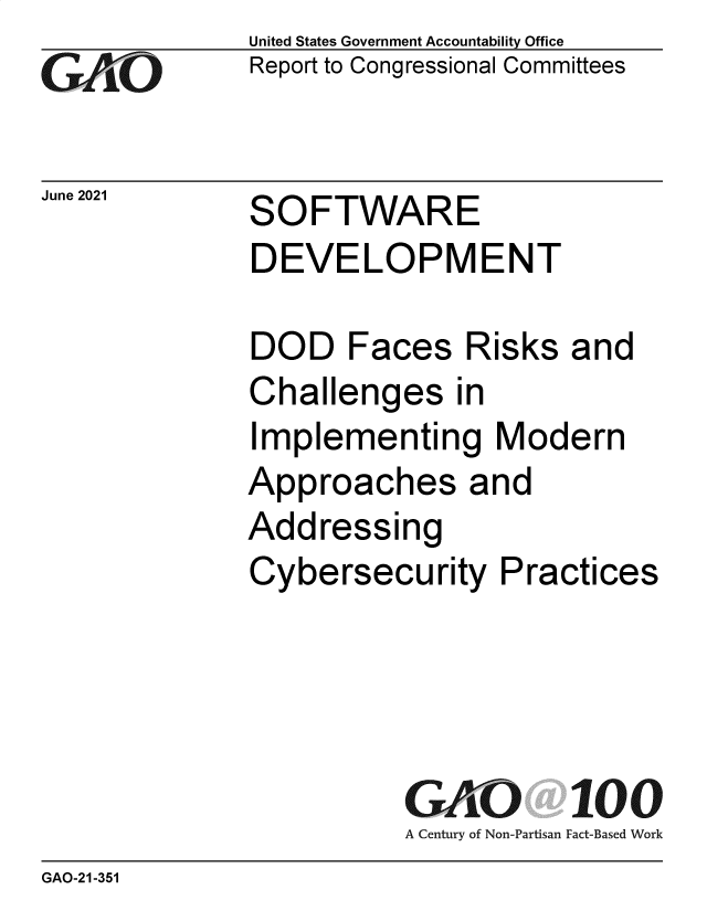 handle is hein.gao/gaolvq0001 and id is 1 raw text is: GAI~O

United States Government Accountability Office
Report to Congressional Committees

Jue 20  SOFTWARE
DEVELOPMENT

DOD Faces Risks and
Challenges in
Implementing Modern
Approaches and
Addressing
Cybersecurity Practices

GAO 100
A Century of Non-Partisan Fact-Based Work

GAO-21-351


