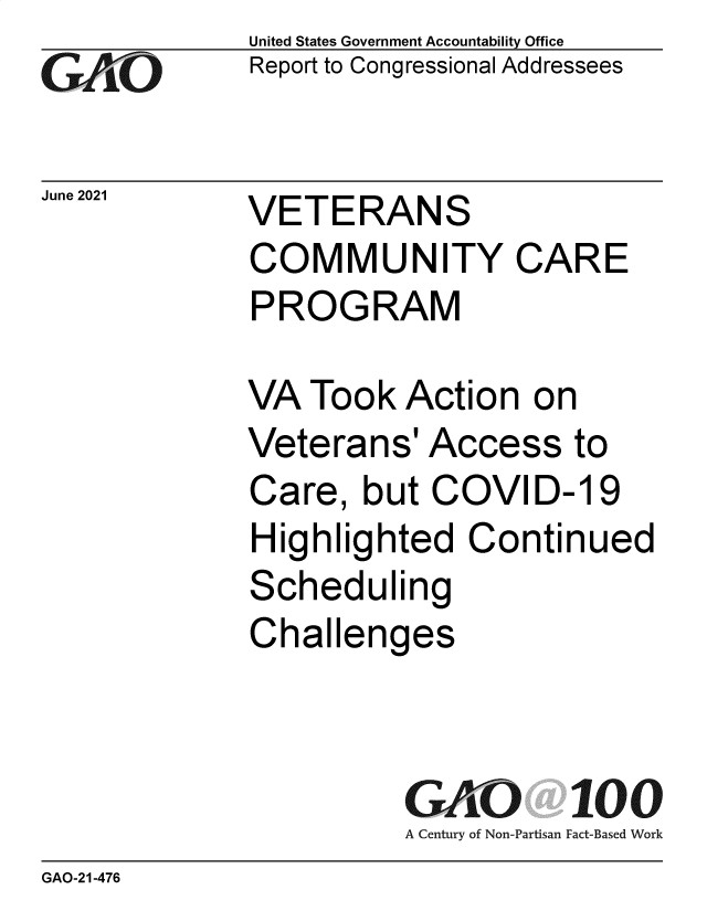 handle is hein.gao/gaolwd0001 and id is 1 raw text is: GAO6

June 2021

United States Government Accountability Office
Report to Congressional Addressees

VETERANS
COMMUNITY CARE
PROGRAM

VA Took Action on
Veterans' Access to
Care, but COVID-19
Highlighted Continued
Scheduling
Challenges
GAO 100
A Century of Non-Partisan Fact-Based Work

GAO-21-476


