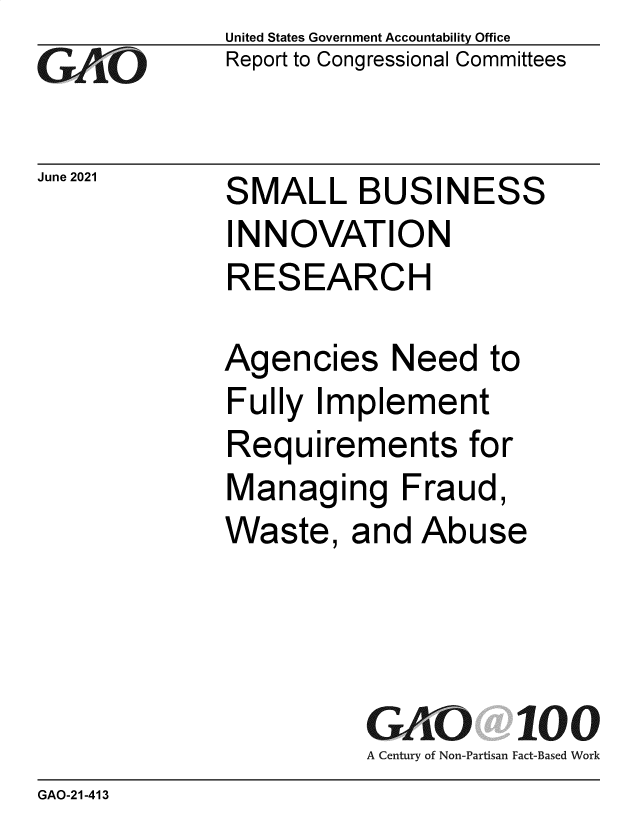 handle is hein.gao/gaolwm0001 and id is 1 raw text is: GAO

June 2021

United States Government Accountability Office
Report to Congressional Committees

SMALL BUSINESS
INNOVATION
RESEARCH

Agencies Need to
Fully Implement
Requirements for
Managing Fraud,
Waste, and Abuse
GAO 100
A Century of Non-Partisan Fact-Based Work

GAO-21-413


