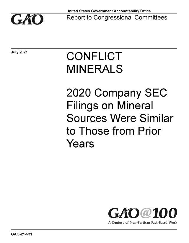 handle is hein.gao/gaolxe0001 and id is 1 raw text is: GO

July 2021

United States Government Accountability Office
Report to Congressional Committees

CONFLICT
MINERALS

2020 Company SEC
Filings on Mineral
Sources Were Similar
to Those from Prior
Years
GAO 100
A Century of Non-Partisan Fact-Based Work

GAO-21-531


