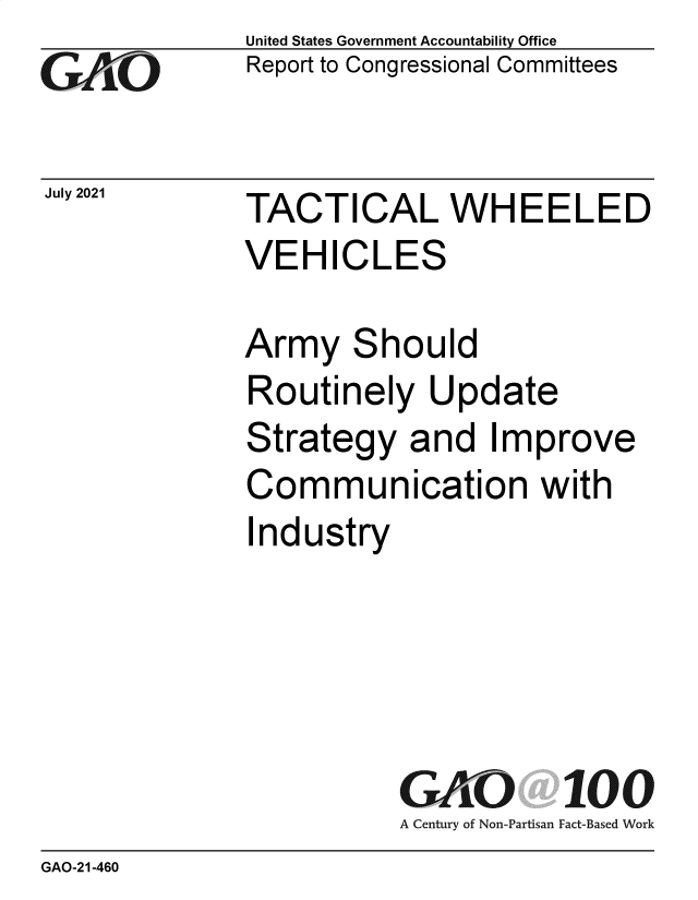 handle is hein.gao/gaolxo0001 and id is 1 raw text is: GAjO

July 2021

United States Government Accountability Office
Report to Congressional Committees

TACTICAL WHEELED
VEHICLES

Army Should
Routinely Update
Strategy and Improve
Communication with
Industry
GAO 100
A Century of Non-Partisan Fact-Based Work

GAO-21-460


