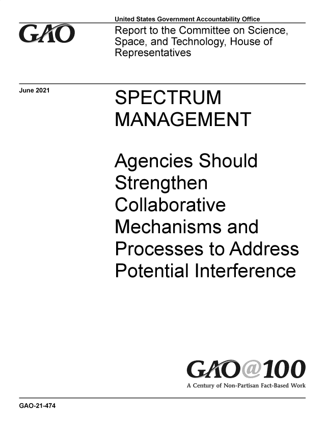 handle is hein.gao/gaolxu0001 and id is 1 raw text is: GAO

United States Government Accountability Office
Report to the Committee on Science,
Space, and Technology, House of
Representatives

Jue 20  SPECTRUM
MANAGEMENT

Agencies Should
Strengthen
Collaborative
Mechanisms and
Processes to Address
Potential Interference

GAO 100
A Century of Non-Partisan Fact-Based Work

GAO-21-474


