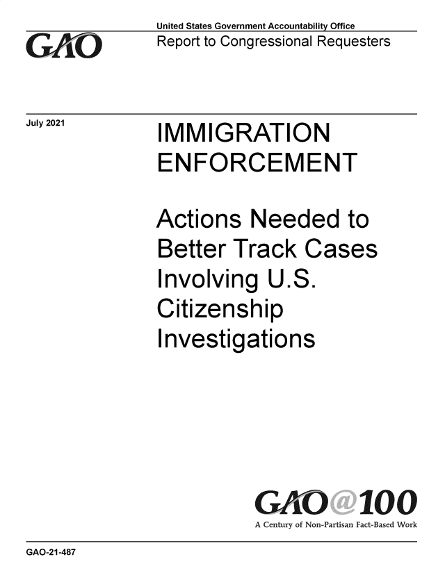 handle is hein.gao/gaolxw0001 and id is 1 raw text is: GAjO

July 2021

United States Government Accountability Office
Report to Congressional Requesters

IMMIGRATION
ENFORCEMENT

Actions Needed to
Better Track Cases
Involving U.S.
Citizenship
Investigations
GAO 100
A Century of Non-Partisan Fact-Based Work

GAO-21-487


