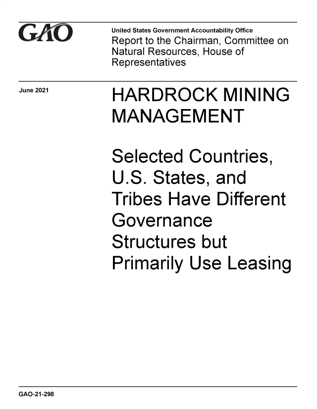 handle is hein.gao/gaolyb0001 and id is 1 raw text is: GAOk-

June 2021

United States Government Accountability Office
Report to the Chairman, Committee on
Natural Resources, House of
Representatives

HARDROCK MINING
MANAGEMENT

Selected Countries,
U.S. States, and
Tribes Have Different
Governance
Structures but
Primarily Use Leasing

GAO-21-298


